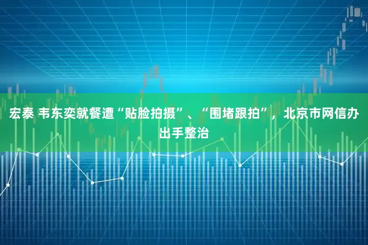 宏泰 韦东奕就餐遭“贴脸拍摄”、“围堵跟拍”，北京市网信办出手整治