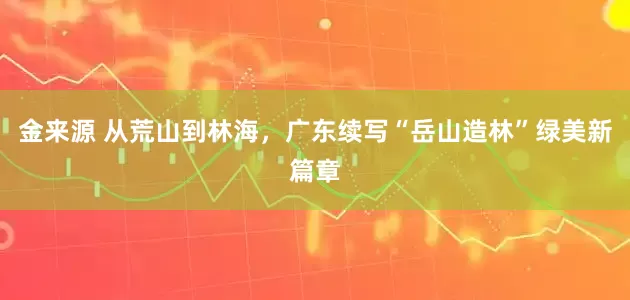 金来源 从荒山到林海，广东续写“岳山造林”绿美新篇章