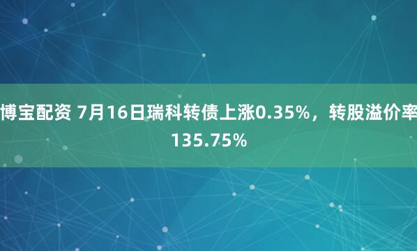 博宝配资 7月16日瑞科转债上涨0.35%，转股溢价率135.75%