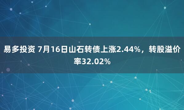 易多投资 7月16日山石转债上涨2.44%，转股溢价率32.02%