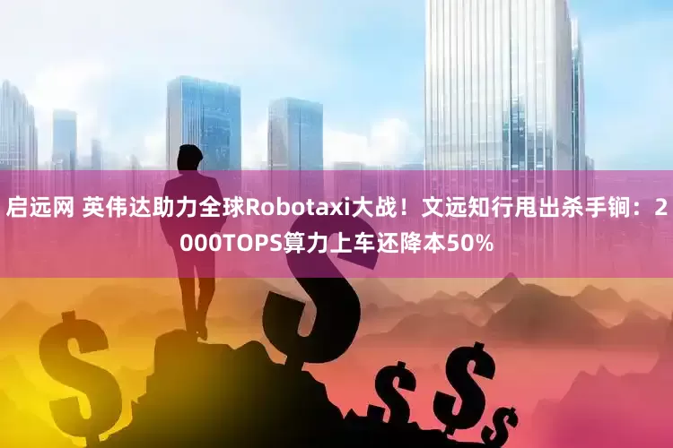 启远网 英伟达助力全球Robotaxi大战！文远知行甩出杀手锏：2000TOPS算力上车还降本50%