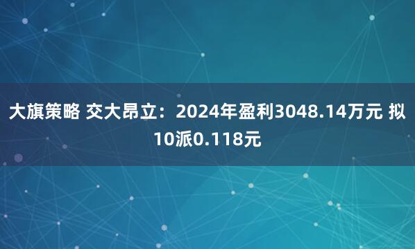 大旗策略 交大昂立：2024年盈利3048.14万元 拟10派0.118元