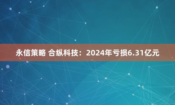 永信策略 合纵科技：2024年亏损6.31亿元
