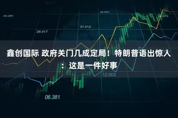 鑫创国际 政府关门几成定局！特朗普语出惊人：这是一件好事